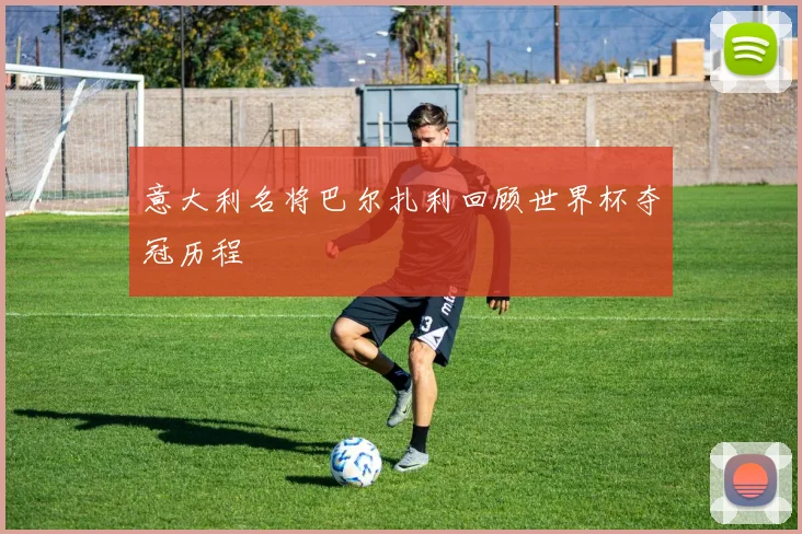 意大利名将巴尔扎利回顾世界杯夺冠历程