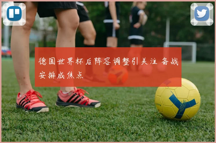 德国世界杯后阵容调整引关注 备战安排成焦点