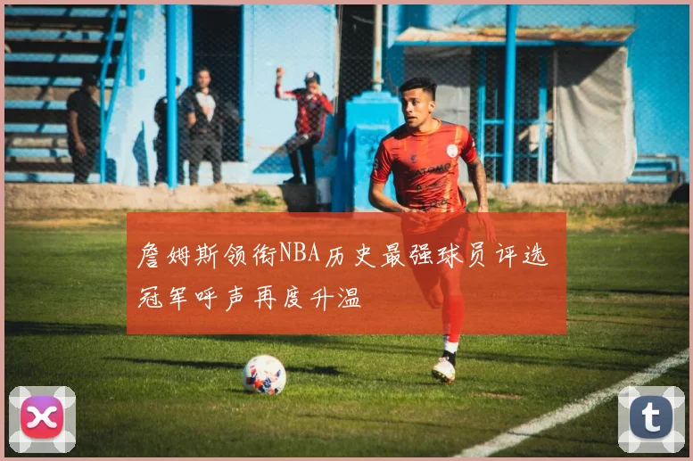 詹姆斯领衔NBA历史最强球员评选 冠军呼声再度升温