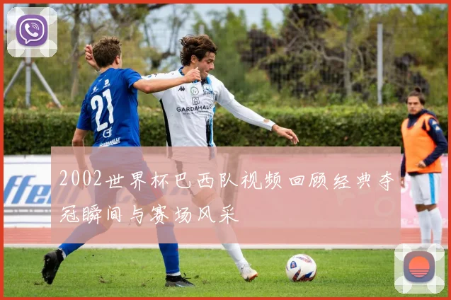 2002世界杯巴西队视频回顾经典夺冠瞬间与赛场风采