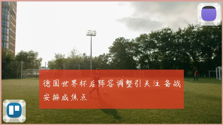 德国世界杯后阵容调整引关注 备战安排成焦点