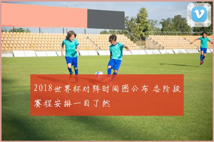 2018世界杯对阵时间图公布 各阶段赛程安排一目了然
