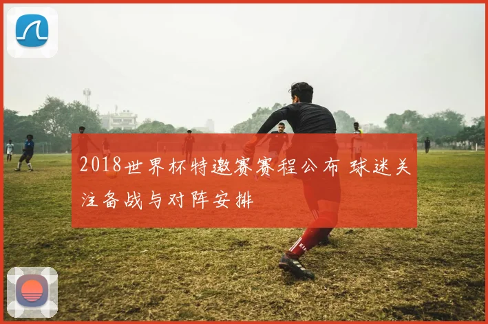 2018世界杯特邀赛赛程公布 球迷关注备战与对阵安排
